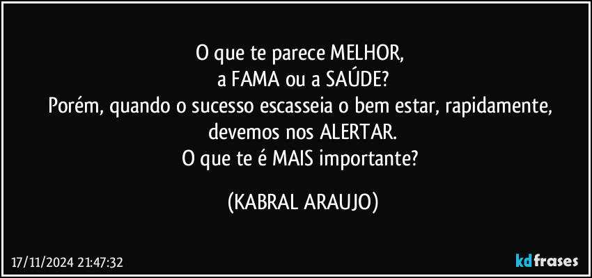 O que te parece MELHOR, 
a FAMA ou a SAÚDE?
Porém, quando o sucesso escasseia o bem estar, rapidamente, devemos nos ALERTAR.
O que te é MAIS importante? (KABRAL ARAUJO)