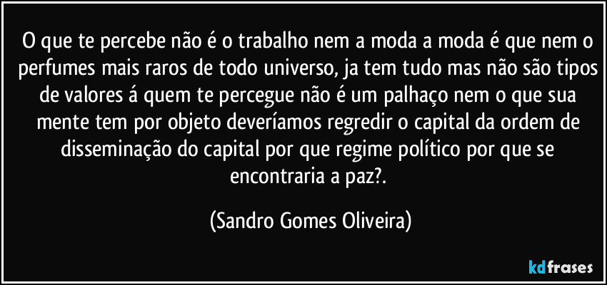 O que te percebe não é o trabalho nem a moda a moda é que nem o perfumes mais raros de todo universo, ja tem tudo mas não são tipos de valores á quem te percegue não é um palhaço nem o que sua mente tem por objeto deveríamos regredir o capital da ordem de disseminação do capital por que regime político por que se encontraria a paz?. (Sandro Gomes Oliveira)