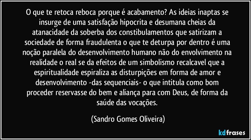 O que te retoca reboca porque é acabamento? As ideias inaptas se insurge de uma satisfação hipocrita e desumana cheias da atanacidade da soberba dos constibulamentos que satirizam a sociedade de forma fraudulenta o que te deturpa por dentro é uma noção paralela do desenvolvimento humano não do envolvimento na realidade o real se da efeitos de um simbolismo recalcavel que a espiritualidade espiraliza as disturpições em forma de amor e desenvolvimento -das sequenciais- o que intitula como bom proceder reservasse do bem e aliança para com Deus, de forma da saúde das vocações. (Sandro Gomes Oliveira)