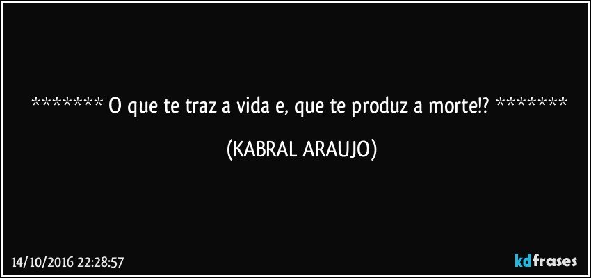    O que te traz a vida e, que te produz a morte!?    (KABRAL ARAUJO)