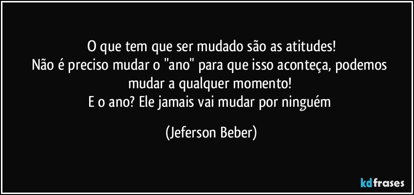 O que tem que ser mudado são as atitudes!
Não é preciso mudar o "ano" para que isso aconteça, podemos mudar a qualquer momento! 
E o ano? Ele jamais vai mudar por ninguém (Jeferson Beber)