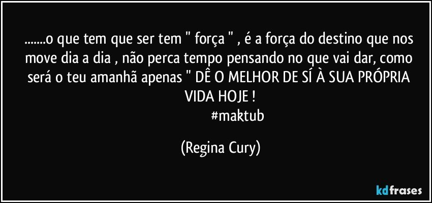 ...o que tem que ser tem  " força  " , é a força do destino que nos move dia a dia , não perca tempo pensando no que vai dar,  como será o  teu  amanhã  apenas  " DÊ O  MELHOR  DE SÍ  À SUA PRÓPRIA   VIDA HOJE ! 
                                       #maktub (Regina Cury)