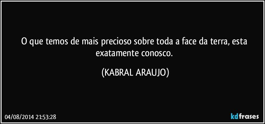 O que temos de mais precioso sobre toda a face da terra, esta exatamente conosco. (KABRAL ARAUJO)