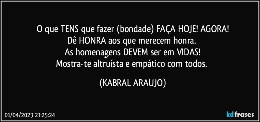 O que TENS que fazer (bondade) FAÇA HOJE! AGORA!
Dê HONRA aos que merecem honra. 
As homenagens DEVEM ser em VIDAS!
Mostra-te altruísta e empático com todos. (KABRAL ARAUJO)