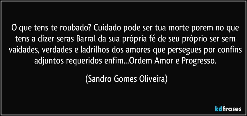 O que tens te roubado? Cuidado pode ser tua morte porem no que tens a dizer seras Barral da sua própria fé de seu próprio ser sem vaidades, verdades e ladrilhos dos amores que persegues por confins adjuntos requeridos enfim...Ordem Amor e Progresso. (Sandro Gomes Oliveira)