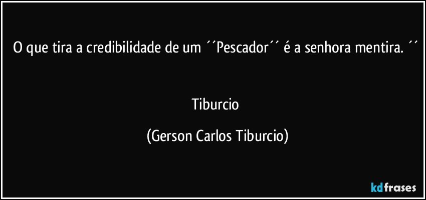 O que tira a credibilidade de um ´´Pescador´´ é a senhora mentira. ´´ 

Tiburcio (Gerson Carlos Tiburcio)