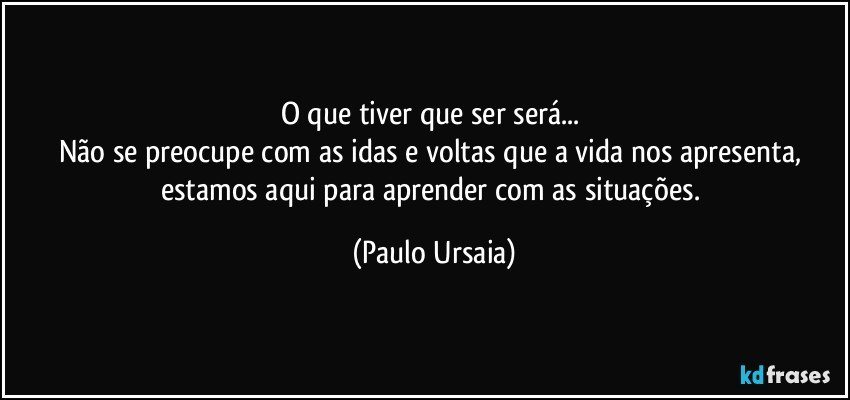 O que tiver que ser será... 
Não se preocupe com as idas e voltas que a vida nos apresenta, estamos aqui para aprender com as situações. (Paulo Ursaia)