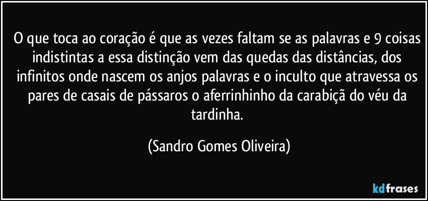 O que toca ao coração é que as vezes faltam se as palavras e 9 coisas indistintas a essa distinção vem das quedas das distâncias, dos infinitos onde nascem os anjos palavras e o inculto que atravessa os pares de casais de pássaros o aferrinhinho da carabiçã do véu da tardinha. (Sandro Gomes Oliveira)