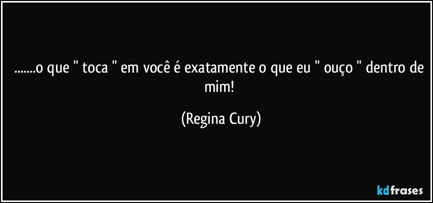 ...o que " toca " em você é exatamente o que eu " ouço " dentro de mim! (Regina Cury)