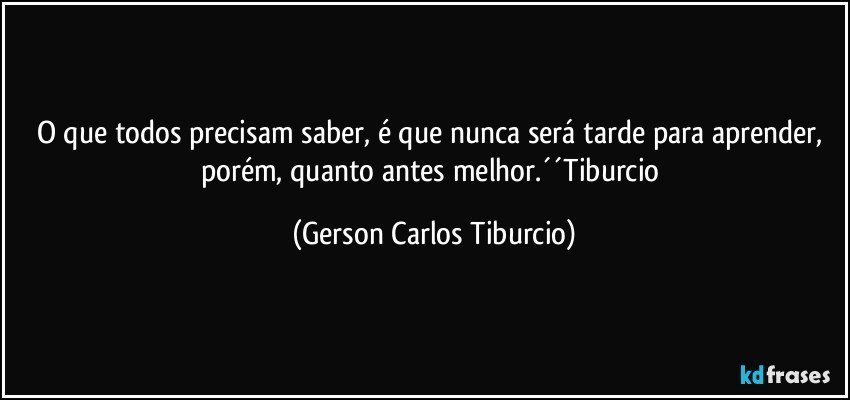 O que todos precisam saber, é que nunca será tarde para aprender, porém, quanto antes melhor.´´Tiburcio (Gerson Carlos Tiburcio)