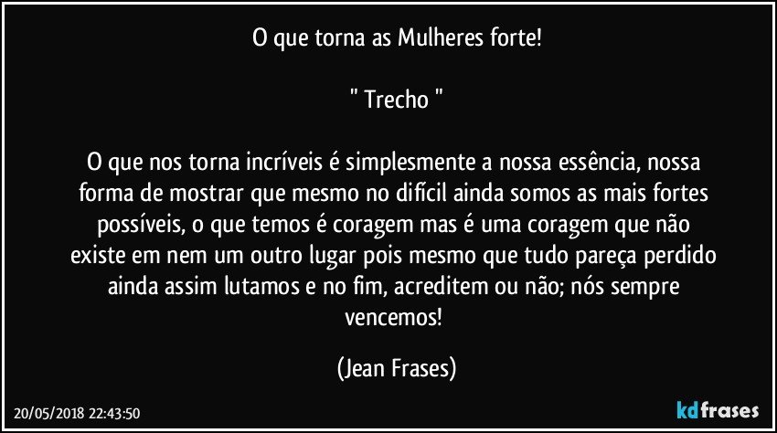 O que torna as Mulheres forte!

" Trecho "

O que nos torna incríveis é simplesmente a nossa essência, nossa forma de mostrar que mesmo no difícil ainda somos as mais fortes possíveis, o que temos é coragem mas é uma coragem que não existe em nem um outro lugar pois mesmo que tudo pareça perdido ainda assim lutamos e no fim, acreditem ou não; nós sempre vencemos! (Jean Frases)