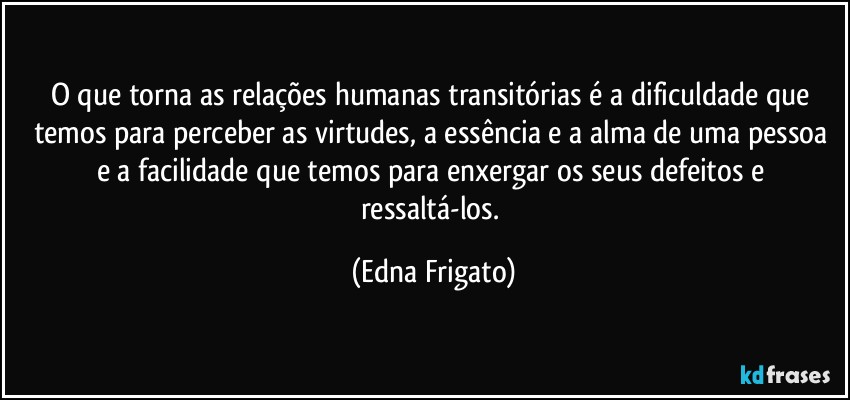 O que torna as relações humanas transitórias é a dificuldade que temos para perceber as virtudes, a essência e a alma de uma pessoa e a facilidade que temos para enxergar os seus defeitos e ressaltá-los. (Edna Frigato)