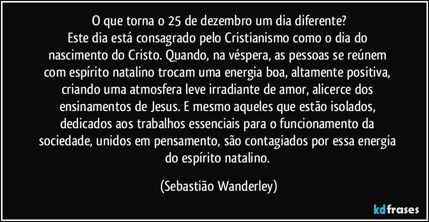 O que torna o 25 de dezembro um dia diferente?
Este dia está consagrado pelo Cristianismo como o dia do nascimento do Cristo. Quando, na véspera, as pessoas se reúnem com espírito natalino trocam uma energia boa, altamente positiva,  criando uma atmosfera leve irradiante de amor, alicerce dos ensinamentos de Jesus. E mesmo aqueles que estão isolados, dedicados aos trabalhos essenciais para o funcionamento da sociedade, unidos em pensamento, são contagiados por essa energia do espírito natalino. (Sebastião Wanderley)