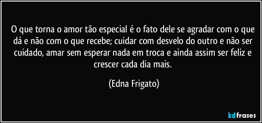 O que torna o amor tão especial é o fato dele se agradar com o que dá e não com o que recebe; cuidar com desvelo do outro e não ser cuidado, amar sem esperar nada em troca e ainda assim ser feliz e crescer cada dia mais. (Edna Frigato)