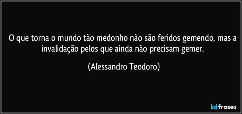 O que torna o mundo tão medonho não são feridos gemendo, mas a invalidação pelos que ainda não precisam gemer. (Alessandro Teodoro)