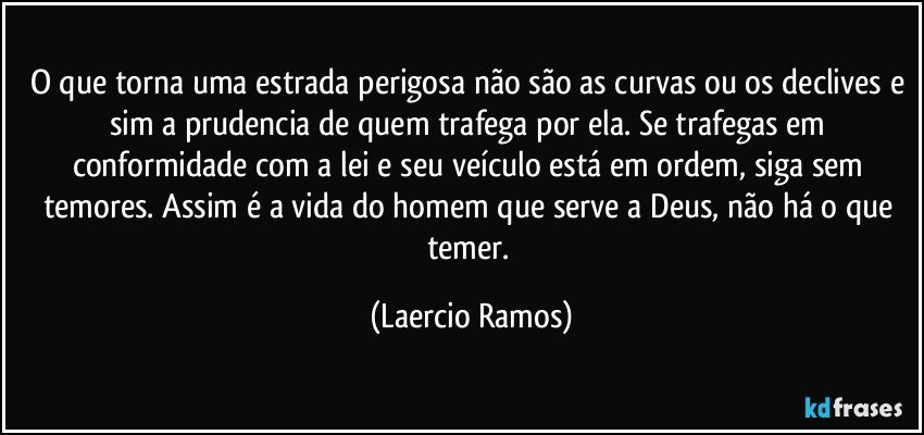 O que torna uma estrada perigosa não são as curvas ou os declives e sim a prudencia de quem trafega por ela. Se trafegas em conformidade com a lei e seu veículo está em ordem, siga sem temores. Assim é a vida do homem que serve a Deus, não há o que temer. (Laercio Ramos)