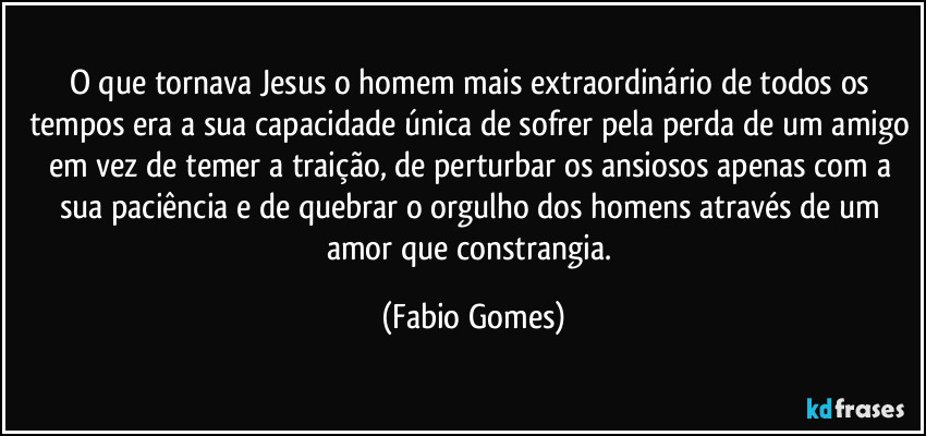 O que tornava Jesus o homem mais extraordinário de todos os tempos era a sua capacidade única de sofrer pela perda de um amigo em vez de temer a traição, de perturbar os ansiosos apenas com a sua paciência e de quebrar o orgulho dos homens através de um amor que constrangia. (Fabio Gomes)