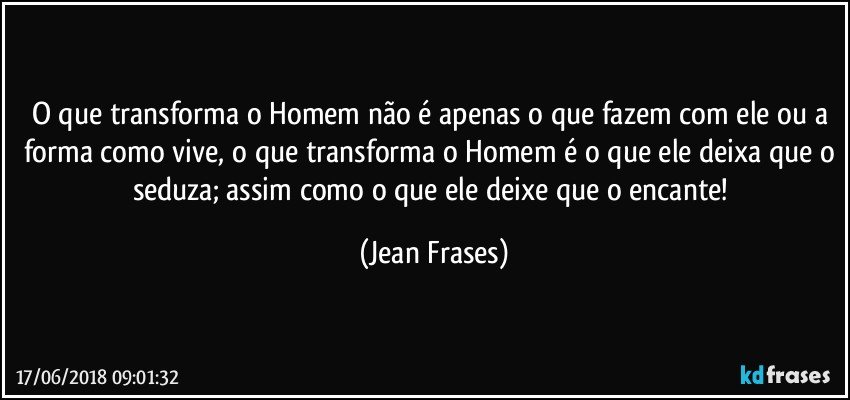 O que transforma o Homem não é apenas o que fazem com ele ou a forma como vive, o que transforma o Homem é o que ele deixa que o seduza; assim como o que ele deixe que o encante! (Jean Frases)