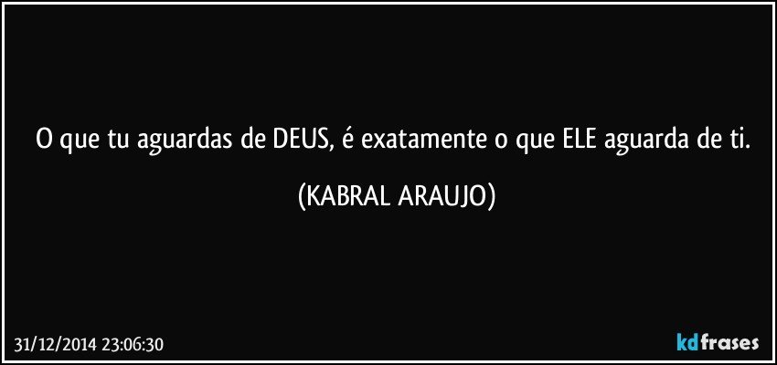 O que tu aguardas de DEUS, é exatamente o que ELE aguarda de ti. (KABRAL ARAUJO)