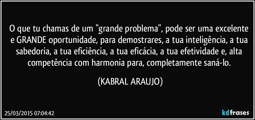 O que tu chamas de um  "grande problema", pode ser uma excelente e GRANDE oportunidade, para demostrares, a tua inteligência, a tua sabedoria, a tua eficiência, a tua eficácia, a tua efetividade e, alta competência com harmonia para, completamente saná-lo. (KABRAL ARAUJO)