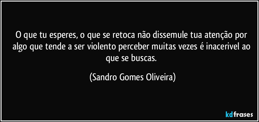 O que tu esperes, o que se retoca não dissemule tua atenção por algo que tende a ser violento perceber muitas vezes é inacerivel ao que se buscas. (Sandro Gomes Oliveira)