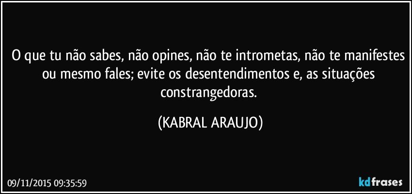 O que tu não sabes, não opines, não te intrometas, não te manifestes ou mesmo fales; evite os desentendimentos e, as situações constrangedoras. (KABRAL ARAUJO)