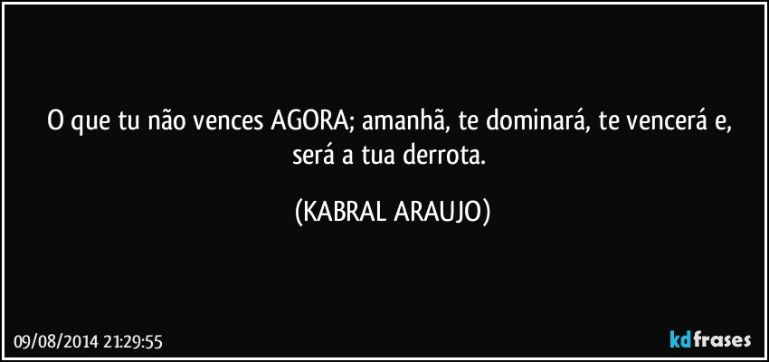 O que tu não vences AGORA; amanhã, te dominará, te vencerá e, será a tua derrota. (KABRAL ARAUJO)