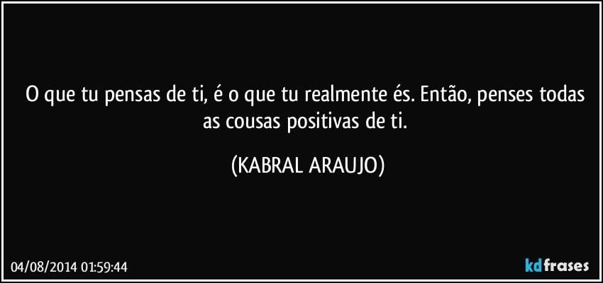 O que tu pensas de ti, é o que tu realmente és. Então, penses todas as cousas positivas de ti. (KABRAL ARAUJO)