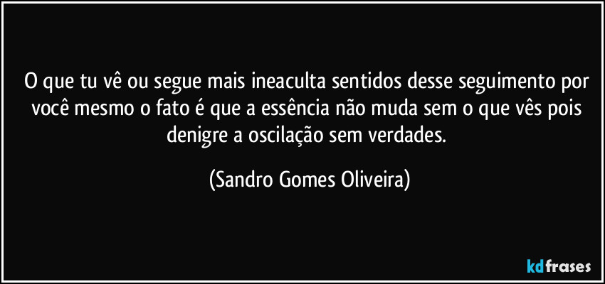 O que tu vê ou segue mais ineaculta sentidos desse seguimento por você mesmo o fato é que a essência não muda sem o que vês pois denigre a oscilação sem verdades. (Sandro Gomes Oliveira)