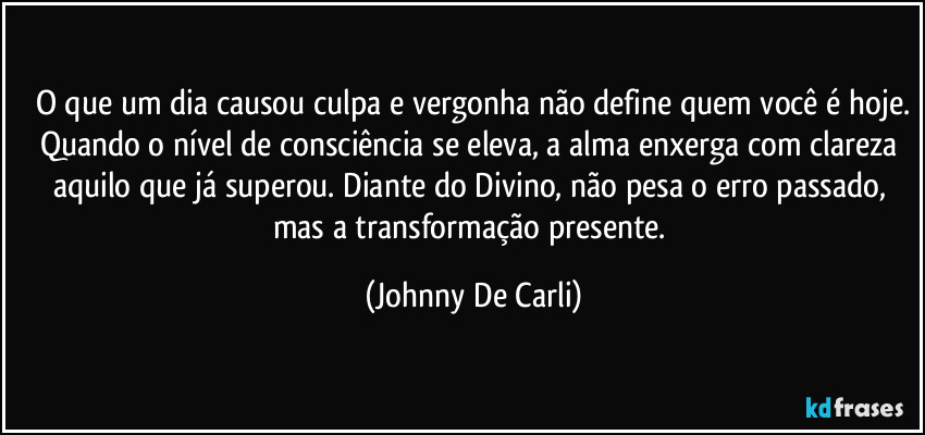 O que um dia causou culpa e vergonha não define quem você é hoje.
Quando o nível de consciência se eleva, a alma enxerga com clareza aquilo que já superou. Diante do Divino, não pesa o erro passado, mas a transformação presente. (Johnny De Carli)