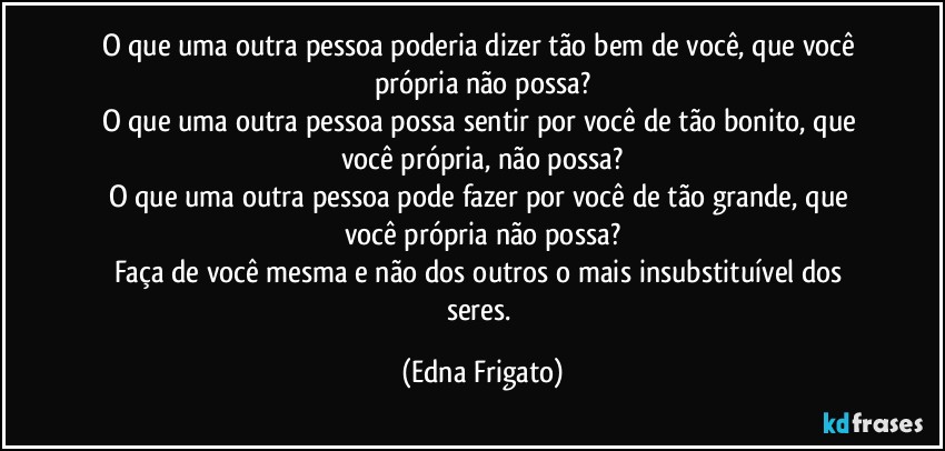 O que uma outra pessoa poderia dizer tão bem de você, que você própria não possa?
O que uma outra pessoa possa sentir por você  de tão bonito, que você própria, não possa?
O que uma outra pessoa pode fazer por você de tão grande, que você própria não possa?
Faça de você mesma e não dos outros o mais insubstituível dos seres. (Edna Frigato)