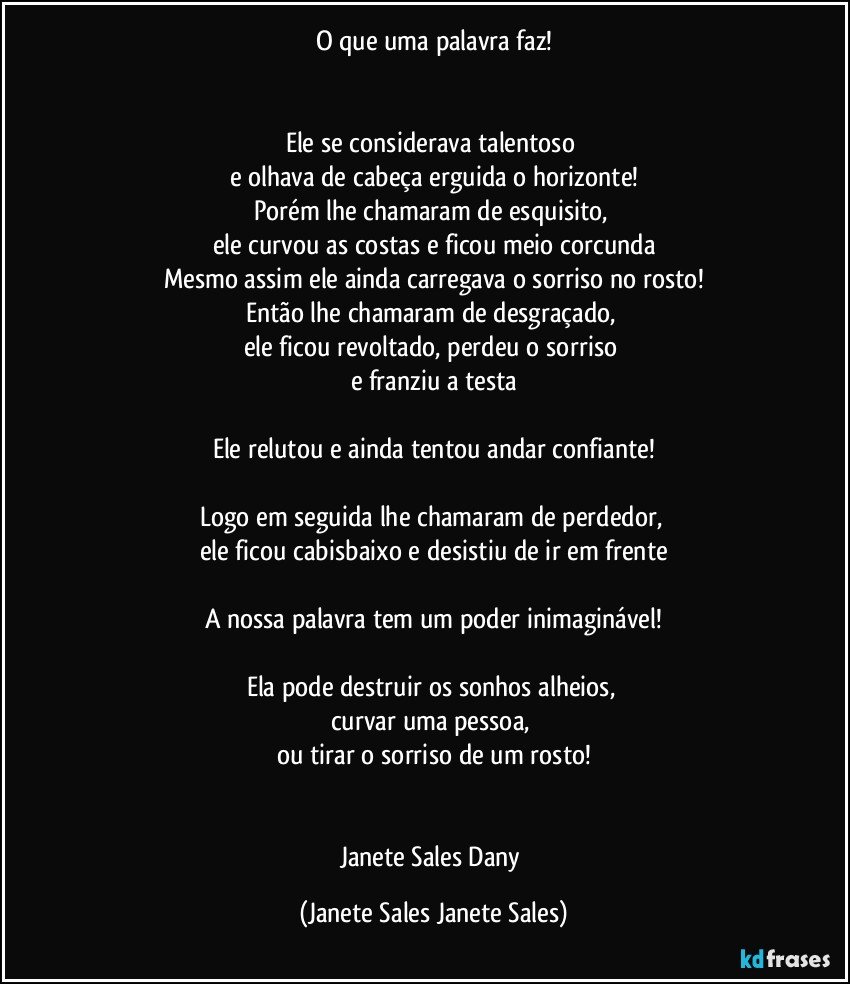 O que uma palavra faz!


Ele se considerava talentoso 
e olhava de cabeça erguida o horizonte!
Porém lhe chamaram de esquisito, 
ele curvou as costas e ficou meio corcunda
Mesmo assim ele ainda carregava o sorriso no rosto!
Então lhe chamaram de desgraçado, 
ele ficou revoltado, perdeu o sorriso 
e franziu a testa

Ele relutou e ainda tentou andar confiante!

Logo em seguida lhe chamaram de perdedor, 
ele ficou cabisbaixo e desistiu de ir em frente

A nossa palavra tem um poder inimaginável!

Ela pode destruir os sonhos alheios, 
curvar uma pessoa, 
ou tirar o sorriso de um rosto!


Janete Sales Dany (Janete Sales Janete Sales)