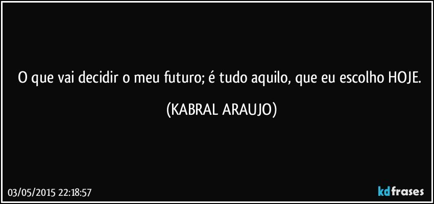 O que vai decidir o meu futuro; é tudo aquilo, que eu escolho HOJE. (KABRAL ARAUJO)