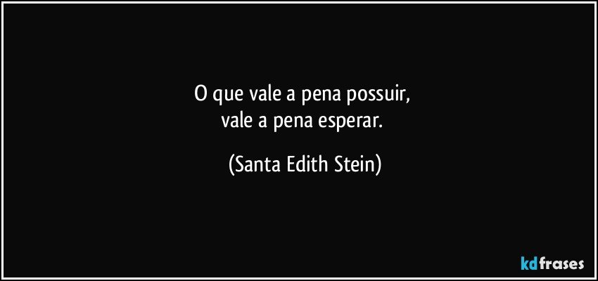 O que vale a pena possuir, 
vale a pena esperar. (Santa Edith Stein)