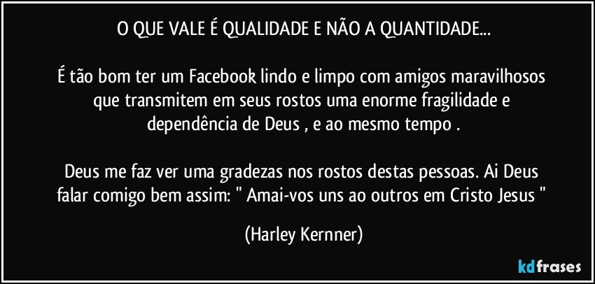 O QUE VALE É QUALIDADE E NÃO A QUANTIDADE...

É tão bom ter um Facebook lindo e limpo com amigos maravilhosos que transmitem em seus rostos uma enorme fragilidade e dependência de Deus , e ao mesmo tempo .

Deus me faz ver uma gradezas nos rostos destas pessoas. Ai Deus falar comigo bem assim: " Amai-vos uns ao outros em Cristo Jesus " (Harley Kernner)