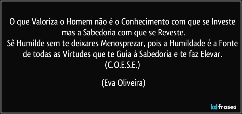 O que Valoriza o Homem não é o Conhecimento com que se Investe mas a Sabedoria com que se Reveste.
Sê Humilde sem te deixares Menosprezar, pois a Humildade é a Fonte de todas as Virtudes que te Guia à Sabedoria e te faz Elevar. (C.O.E.S.E.) (Eva Oliveira)