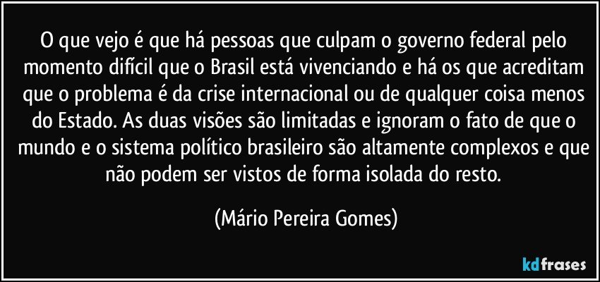 O que vejo é que há pessoas que culpam o governo federal pelo momento difícil que o Brasil está vivenciando e há os que acreditam que o problema é da crise internacional ou de qualquer coisa menos do Estado. As duas visões são limitadas e ignoram o fato de que o mundo e o sistema político brasileiro são altamente complexos e que não podem ser vistos de forma isolada do resto. (Mário Pereira Gomes)