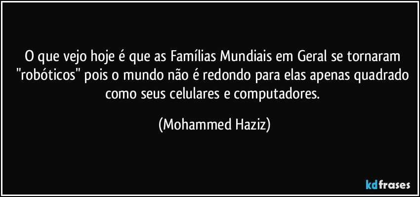 O que vejo hoje é que as Famílias Mundiais em Geral se tornaram "robóticos" pois o mundo não é redondo para elas apenas quadrado como seus celulares e computadores. (Mohammed Haziz)