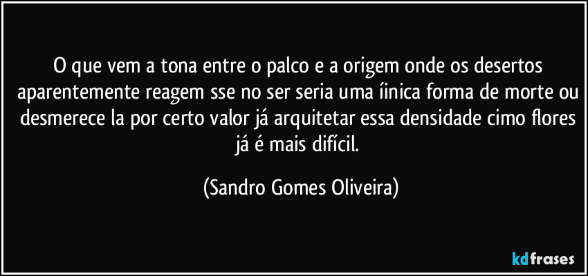 O que vem a tona entre o palco e a origem onde os desertos aparentemente reagem sse no ser seria uma íinica forma de morte ou desmerece la por certo valor já arquitetar essa densidade cimo flores já é mais difícil. (Sandro Gomes Oliveira)