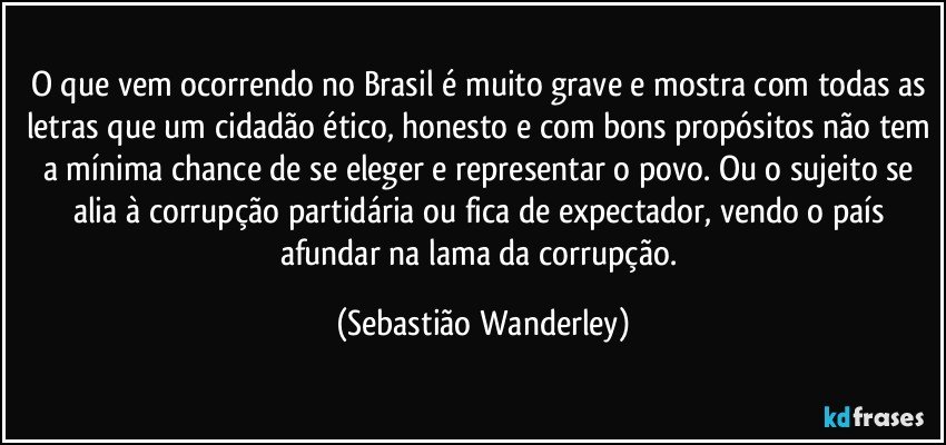 O que vem ocorrendo no Brasil é muito grave e mostra com todas as letras que um cidadão ético, honesto e com bons propósitos não tem a mínima chance de se eleger e representar o povo. Ou o sujeito se alia à corrupção partidária ou fica de expectador, vendo o país afundar na lama da corrupção. (Sebastião Wanderley)