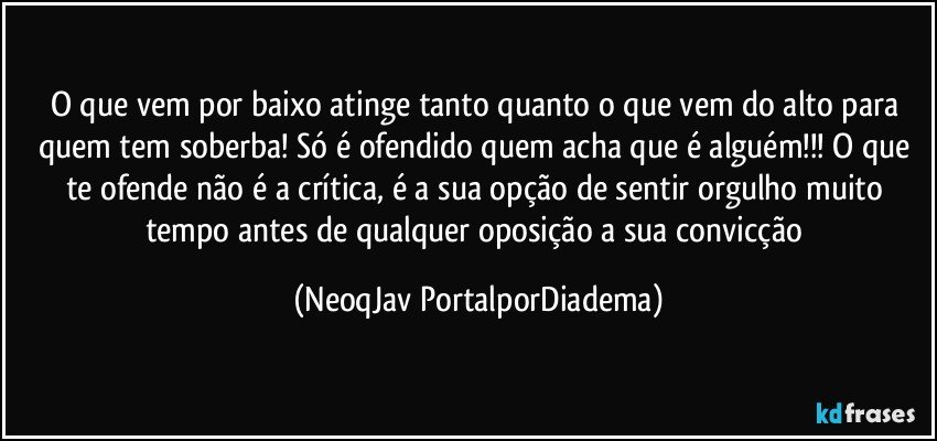 O que vem por baixo atinge tanto quanto o que vem do alto para quem tem soberba! Só é ofendido quem acha que é alguém!!! O que te ofende não é a crítica, é a sua opção de sentir orgulho muito tempo antes de qualquer oposição a sua convicção (NeoqJav PortalporDiadema)