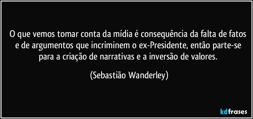 O que vemos tomar conta da mídia é consequência da falta de fatos e de argumentos que incriminem o ex-Presidente, então parte-se para a criação de narrativas e a inversão de valores. (Sebastião Wanderley)