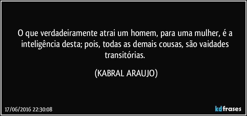 O que verdadeiramente atrai um homem, para uma mulher, é a inteligência desta; pois, todas as demais cousas, são vaidades transitórias. (KABRAL ARAUJO)