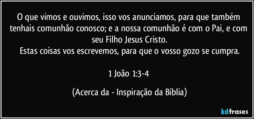 O que vimos e ouvimos, isso vos anunciamos, para que também tenhais comunhão conosco; e a nossa comunhão é com o Pai, e com seu Filho Jesus Cristo.
Estas coisas vos escrevemos, para que o vosso gozo se cumpra.

1 João 1:3-4 (Acerca da - Inspiração da Bíblia)