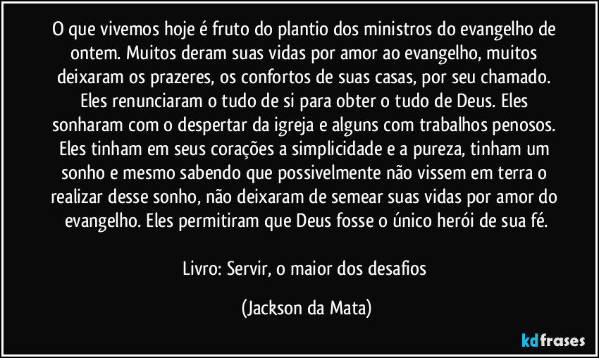 O que vivemos hoje é fruto do plantio dos ministros do evangelho de ontem. Muitos deram suas vidas por amor ao evangelho, muitos deixaram os prazeres, os confortos de suas casas, por seu chamado. Eles renunciaram o tudo de si para obter o tudo de Deus. Eles sonharam com o despertar da igreja e alguns com trabalhos penosos. Eles tinham em seus corações a simplicidade e a pureza, tinham um sonho e mesmo sabendo que possivelmente não vissem em terra o realizar desse sonho, não deixaram de semear suas vidas por amor do evangelho. Eles permitiram que Deus fosse o único herói de sua fé.

Livro: Servir, o maior dos desafios (Jackson da Mata)