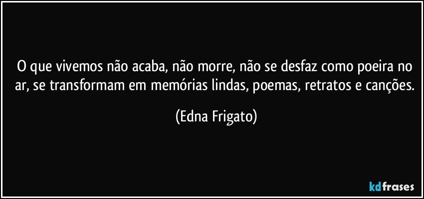 O que vivemos não acaba, não morre, não se desfaz como poeira no ar, se transformam em memórias lindas, poemas, retratos e canções. (Edna Frigato)