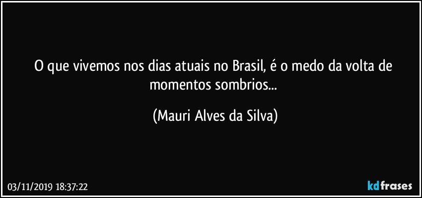 O que vivemos nos dias atuais no Brasil, é o medo da volta de momentos sombrios... (Mauri Alves da Silva)