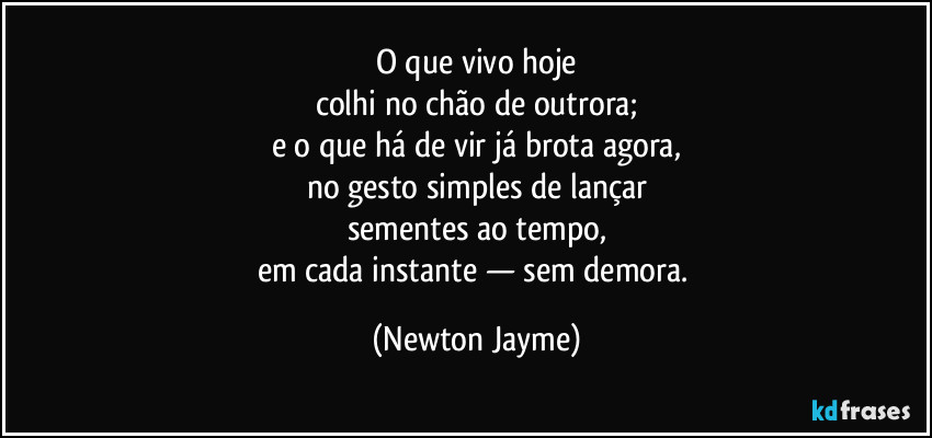 O que vivo hoje
colhi no chão de outrora;
e o que há de vir já brota agora,
no gesto simples de lançar
sementes ao tempo,
em cada instante — sem demora. (Newton Jayme)
