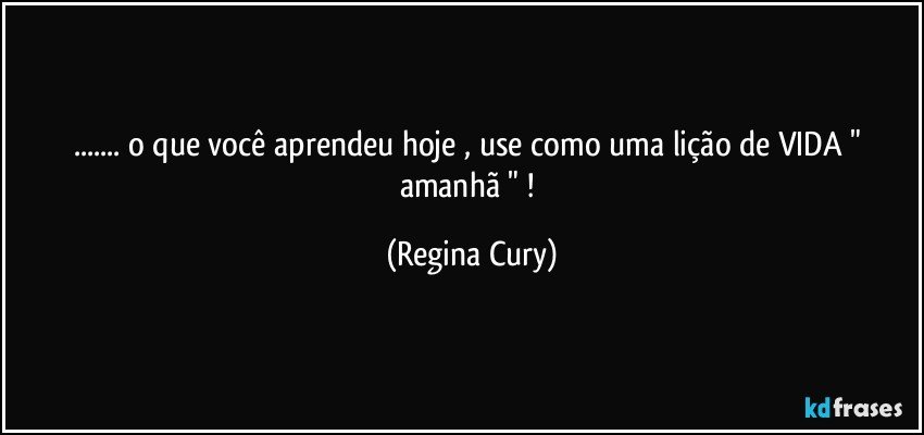 ... o  que  você aprendeu   hoje  , use como  uma  lição  de VIDA    " amanhã " ! (Regina Cury)