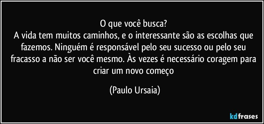 O que você busca? 
A vida tem muitos caminhos, e o interessante são as escolhas que fazemos. Ninguém é responsável pelo seu sucesso ou pelo seu fracasso a não ser você mesmo. Às vezes é necessário coragem para criar um novo começo (Paulo Ursaia)